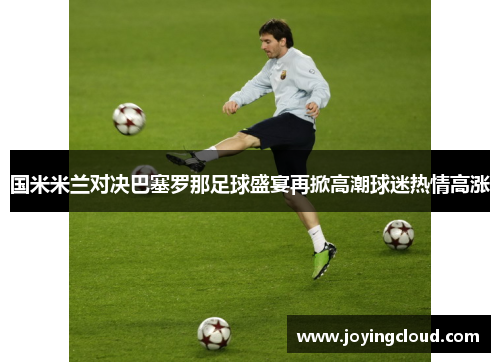 国米米兰对决巴塞罗那足球盛宴再掀高潮球迷热情高涨