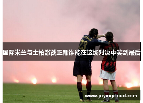 国际米兰与士柏激战正酣谁能在这场对决中笑到最后